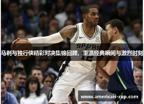 马刺与独行侠精彩对决集锦回顾，重温经典瞬间与激烈时刻